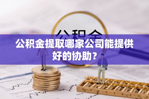 垦利公积金提取哪家公司能提供好的协助？